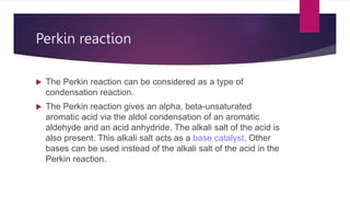 Perkin reaction
 The Perkin reaction can be considered as a type of
condensation reaction.
 The Perkin reaction gives an alpha, beta-unsaturated
aromatic acid via the aldol condensation of an aromatic
aldehyde and an acid anhydride. The alkali salt of the acid is
also present. This alkali salt acts as a base catalyst. Other
bases can be used instead of the alkali salt of the acid in the
Perkin reaction.
 