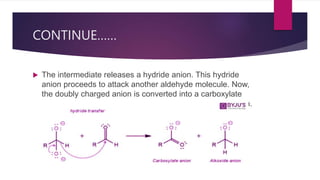 CONTINUE……
 The intermediate releases a hydride anion. This hydride
anion proceeds to attack another aldehyde molecule. Now,
the doubly charged anion is converted into a carboxylate
anion and the aldehyde is converted into an alkoxide anion.
 