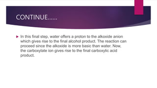 CONTINUE……
 In this final step, water offers a proton to the alkoxide anion
which gives rise to the final alcohol product. The reaction can
proceed since the alkoxide is more basic than water. Now,
the carboxylate ion gives rise to the final carboxylic acid
product.
 