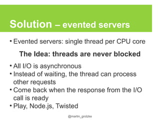 @martin_grotzke
Solution – evented servers
●
Evented servers: single thread per CPU core
The Idea: threads are never blocked
●
All I/O is asynchronous
●
Instead of waiting, the thread can process
other requests
●
Come back when the response from the I/O
call is ready
●
Play, Node.js, Twisted
 
