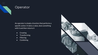 Operator
An operator is simply a function that performs a
specific action. It takes a value, does something
with it and then returns it
● Creating
● Transforming
● Filtering
● Combining
 
