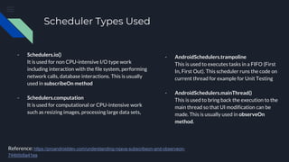 Scheduler Types Used
- Schedulers.io()
It is used for non CPU-intensive I/O type work
including interaction with the file system, performing
network calls, database interactions. This is usually
used in subscribeOn method
- Schedulers.computation
It is used for computational or CPU-intensive work
such as resizing images, processing large data sets,
Reference: https://proandroiddev.com/understanding-rxjava-subscribeon-and-observeon-
744b0c6a41ea
- AndroidSchedulers.trampoline
This is used to executes tasks in a FIFO (First
In, First Out). This scheduler runs the code on
current thread for example for Unit Testing
- AndroidSchedulers.mainThread()
This is used to bring back the execution to the
main thread so that UI modification can be
made. This is usually used in observeOn
method.
 