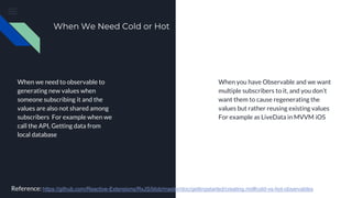 When We Need Cold or Hot
When we need to observable to
generating new values when
someone subscribing it and the
values are also not shared among
subscribers For example when we
call the API, Getting data from
local database
When you have Observable and we want
multiple subscribers to it, and you don’t
want them to cause regenerating the
values but rather reusing existing values
For example as LiveData in MVVM iOS
Reference: https://github.com/Reactive-Extensions/RxJS/blob/master/doc/gettingstarted/creating.md#cold-vs-hot-observables
 