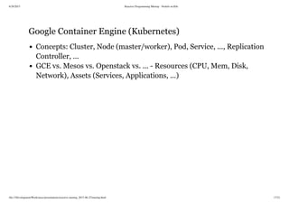 6/28/2015 Reactive Programming Meetup - NodeJs on K8s
file:///Development/Work/misc/presentations/reactive-meetup_2015-06-25/meetup.html 17/21
Google Container Engine (Kubernetes)
Concepts: Cluster, Node (master/worker), Pod, Service, ..., Replication
Controller, ...
GCE vs. Mesos vs. Openstack vs. ... - Resources (CPU, Mem, Disk,
Network), Assets (Services, Applications, ...)
 