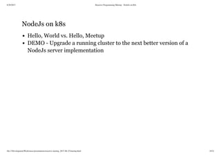 6/28/2015 Reactive Programming Meetup - NodeJs on K8s
file:///Development/Work/misc/presentations/reactive-meetup_2015-06-25/meetup.html 18/21
NodeJs on k8s
Hello, World vs. Hello, Meetup
DEMO - Upgrade a running cluster to the next better version of a
NodeJs server implementation
 