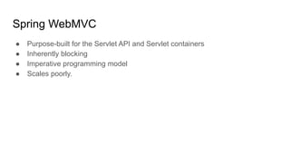 Spring WebMVC
● Purpose-built for the Servlet API and Servlet containers
● Inherently blocking
● Imperative programming model
● Scales poorly.
 