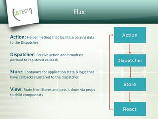 Flux
Action: Helper method that facilitate passing data
to the Dispatcher
Dispatcher: Receive action and broadcast
payload to registered callback
Store: Containers for application state & logic that
have callbacks registered to the dispatcher
View: State from Stores and pass it down via props
to child components
 