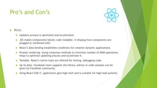 Pro’s and Con’s
 Pro’s:
 Updates process is optimized and accelerated.
 JSX makes components/blocks code readable. It displays how components are
plugged or combined with.
 React’s data binding establishes conditions for creation dynamic applications.
 Prompt rendering. Using comprises methods to minimize number of DOM operations
helps to optimize updating process and accelerate it.
 Testable. React’s native tools are offered for testing, debugging code.
 Up to date. Facebook team supports the library. Advice or code samples can be
given by Facebook community.
 Using React+ES6/7, application gets high-tech and is suitable for high load systems.
 