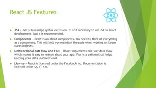 React JS Features
 JSX − JSX is JavaScript syntax extension. It isn't necessary to use JSX in React
development, but it is recommended.
 Components − React is all about components. You need to think of everything
as a component. This will help you maintain the code when working on larger
scale projects.
 Unidirectional data flow and Flux − React implements one-way data flow
which makes it easy to reason about your app. Flux is a pattern that helps
keeping your data unidirectional.
 License − React is licensed under the Facebook Inc. Documentation is
licensed under CC BY 4.0.
 