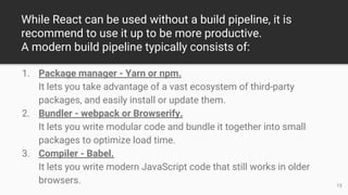 While React can be used without a build pipeline, it is
recommend to use it up to be more productive.
A modern build pipeline typically consists of:
1. Package manager - Yarn or npm.
It lets you take advantage of a vast ecosystem of third-party
packages, and easily install or update them.
2. Bundler - webpack or Browserify.
It lets you write modular code and bundle it together into small
packages to optimize load time.
3. Compiler - Babel.
It lets you write modern JavaScript code that still works in older
browsers. 15
 