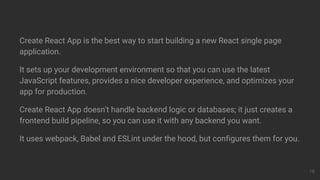 Create React App is the best way to start building a new React single page
application.
It sets up your development environment so that you can use the latest
JavaScript features, provides a nice developer experience, and optimizes your
app for production.
Create React App doesn't handle backend logic or databases; it just creates a
frontend build pipeline, so you can use it with any backend you want.
It uses webpack, Babel and ESLint under the hood, but configures them for you.
18
 