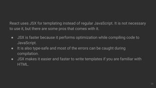 React uses JSX for templating instead of regular JavaScript. It is not necessary
to use it, but there are some pros that comes with it.
● JSX is faster because it performs optimization while compiling code to
JavaScript.
● It is also type-safe and most of the errors can be caught during
compilation.
● JSX makes it easier and faster to write templates if you are familiar with
HTML.
20
 