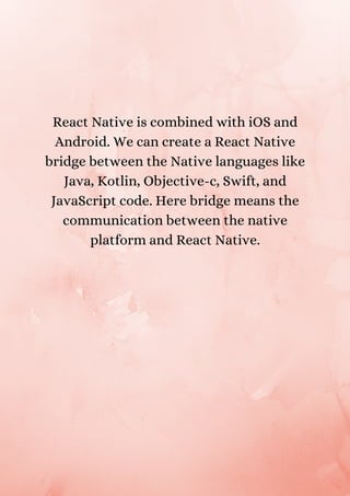 React Native is combined with iOS and
Android. We can create a React Native
bridge between the Native languages like
Java, Kotlin, Objective-c, Swift, and
JavaScript code. Here bridge means the
communication between the native
platform and React Native.
 