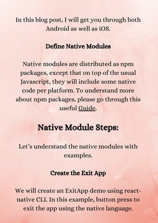 In this blog post, I will get you through both
Android as well as iOS.
Define Native Modules
Native modules are distributed as npm
packages, except that on top of the usual
Javascript, they will include some native
code per platform. To understand more
about npm packages, please go through this
useful Guide.
Native Module Steps:
Let’s understand the native modules with
examples.
Create the Exit App
We will create an ExitApp demo using react-
native CLI. In this example, button press to
exit the app using the native language.
 