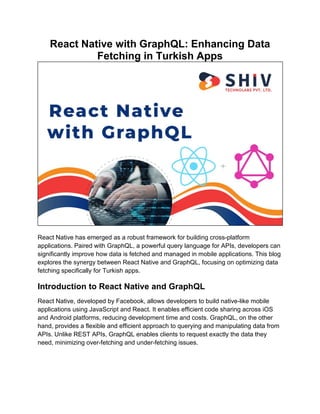 React Native with GraphQL: Enhancing Data
Fetching in Turkish Apps
React Native has emerged as a robust framework for building cross-platform
applications. Paired with GraphQL, a powerful query language for APIs, developers can
significantly improve how data is fetched and managed in mobile applications. This blog
explores the synergy between React Native and GraphQL, focusing on optimizing data
fetching specifically for Turkish apps.
Introduction to React Native and GraphQL
React Native, developed by Facebook, allows developers to build native-like mobile
applications using JavaScript and React. It enables efficient code sharing across iOS
and Android platforms, reducing development time and costs. GraphQL, on the other
hand, provides a flexible and efficient approach to querying and manipulating data from
APIs. Unlike REST APIs, GraphQL enables clients to request exactly the data they
need, minimizing over-fetching and under-fetching issues.
 