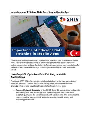 Importance of Efficient Data Fetching in Mobile App
Efficient data fetching is essential for delivering a seamless user experience in mobile
apps. Slow or inefficient data retrieval can lead to performance issues, increased
battery consumption, and user frustration. In Turkish apps, where user expectations for
speed and responsiveness are high, optimizing data fetching becomes even more
critical.
How GraphQL Optimizes Data Fetching in Mobile
Applications
Traditional REST APIs often require multiple calls to fetch all the data a mobile app
needs for a screen. This can lead to slow loading times and wasted bandwidth.
GraphQL offers several ways to optimize data fetching in mobile apps:
● Reduced Network Requests: Unlike REST, GraphQL uses a single endpoint for
all data requests. The mobile app specifies exactly what data it needs in a
GraphQL query, and the server responds with just that data. This eliminates the
need for multiple back-and-forth requests, reducing network latency and
improving performance.
 