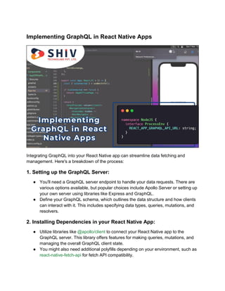 Implementing GraphQL in React Native Apps
Integrating GraphQL into your React Native app can streamline data fetching and
management. Here's a breakdown of the process:
1. Setting up the GraphQL Server:
● You'll need a GraphQL server endpoint to handle your data requests. There are
various options available, but popular choices include Apollo Server or setting up
your own server using libraries like Express and GraphQL.
● Define your GraphQL schema, which outlines the data structure and how clients
can interact with it. This includes specifying data types, queries, mutations, and
resolvers.
2. Installing Dependencies in your React Native App:
● Utilize libraries like @apollo/client to connect your React Native app to the
GraphQL server. This library offers features for making queries, mutations, and
managing the overall GraphQL client state.
● You might also need additional polyfills depending on your environment, such as
react-native-fetch-api for fetch API compatibility.
 