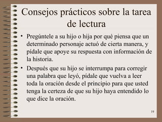19
Consejos prácticos sobre la tarea
de lectura
• Pregúntele a su hijo o hija por qué piensa que un
determinado personaje actuó de cierta manera, y
pídale que apoye su respuesta con información de
la historia.
• Después que su hijo se interrumpa para corregir
una palabra que leyó, pídale que vuelva a leer
toda la oración desde el principio para que usted
tenga la certeza de que su hijo haya entendido lo
que dice la oración.
 