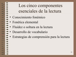 21
Los cinco componentes
esenciales de la lectura
• Conocimiento fonémico
• Fonética elemental
• Fluidez o soltura en la lectura
• Desarrollo de vocabulario
• Estrategias de comprensión para la lectura
 