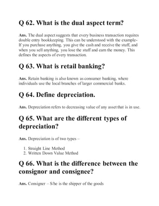 Q 62. What is the dual aspect term?
Ans. The dual aspect suggests that every business transaction requires
double entry bookkeeping. This can be understood with the example-
If you purchase anything, you give the cash and receive the stuff, and
when you sell anything, you lose the stuff and earn the money. This
defines the aspects of every transaction.
Q 63. What is retail banking?
Ans. Retain banking is also known as consumer banking, where
individuals use the local branches of larger commercial banks.
Q 64. Define depreciation.
Ans. Depreciation refers to decreasing value of any asset that is in use.
Q 65. What are the different types of
depreciation?
Ans. Depreciation is of two types –
1. Straight Line Method
2. Written Down Value Method
Q 66. What is the difference between the
consignor and consignee?
Ans. Consigner – S/he is the shipper of the goods
 