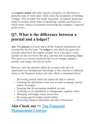 An expense model tells what expense categories are allowed on a
particular type of work order, which forms the foundation of building
a budget. Also, to make this model functional, an expense projection
model is created, which helps in identifying variable and fixed cost
which forms a basis of accurately forecasting the company’s expected
profit or loss.
Q7. What is the difference between a
journal and a ledger?
Ans. The journal is a book where all the financial transactions are
recorded for the first time. The ledger is one which has particular
accounts taken from the original journal. So in a lay man’s terms,
journals are the raw books that play a pivotal role in preparing ledger.
This gives us a second conclusion that if you wrongly prepare a
journal, your ledger will also be faulty.
However, here the question which the recruiter will ask is to
understand your foundational knowledge as this, directly or indirectly
relates to the Financial Analyst job role, which is mentioned below:
 Reviewing journal entries (to ensure the data is correct)
 Checking the distribution work area in order to manage journal
entries for ledgers
 Ensuring that all accounting standards are met
 Verifying set of subsidiaries or management segment values
 Managing sub-ledger source transaction
 Recurring general ledger journal entries
 Reviewing financial statements and other transactions
Also Check out >> Top Financial
Management Courses
 