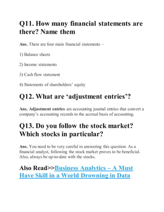 Q11. How many financial statements are
there? Name them
Ans. There are four main financial statements –
1) Balance sheets
2) Income statements
3) Cash flow statement
4) Statements of shareholders’ equity
Q12. What are ‘adjustment entries’?
Ans. Adjustment entries are accounting journal entries that convert a
company’s accounting records to the accrual basis of accounting.
Q13. Do you follow the stock market?
Which stocks in particular?
Ans. You need to be very careful in answering this question. As a
financial analyst, following the stock market proves to be beneficial.
Also, always be up-to-date with the stocks.
Also Read>>Business Analytics – A Must
Have Skill in a World Drowning in Data
 