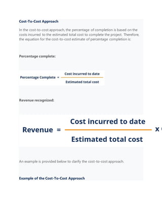 Cost-To-Cost Approach
In the cost-to-cost approach, the percentage of completion is based on the
costs incurred to the estimated total cost to complete the project. Therefore,
the equation for the cost-to-cost estimate of percentage completion is:
Percentage complete:
Revenue recognized:
An example is provided below to clarify the cost-to-cost approach.
Example of the Cost-To-Cost Approach
 
