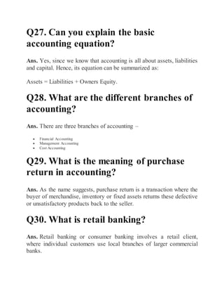 Q27. Can you explain the basic
accounting equation?
Ans. Yes, since we know that accounting is all about assets, liabilities
and capital. Hence, its equation can be summarized as:
Assets = Liabilities + Owners Equity.
Q28. What are the different branches of
accounting?
Ans. There are three branches of accounting –
 Financial Accounting
 Management Accounting
 Cost Accounting
Q29. What is the meaning of purchase
return in accounting?
Ans. As the name suggests, purchase return is a transaction where the
buyer of merchandise, inventory or fixed assets returns these defective
or unsatisfactory products back to the seller.
Q30. What is retail banking?
Ans. Retail banking or consumer banking involves a retail client,
where individual customers use local branches of larger commercial
banks.
 