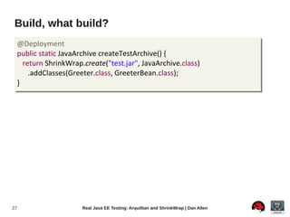 Build, what build?
     @Deployment
     public static JavaArchive createTestArchive() {
       return ShrinkWrap.create("test.jar", JavaArchive.class)
         .addClasses(Greeter.class, GreeterBean.class);
     }




27                       Real Java EE Testing: Arquillian and ShrinkWrap | Dan Allen
 