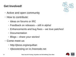 Get Involved!

     ●   Active and open community
     ●   How to contribute:
          ●   Ideas on forums or IRC
          ●   Feedback on releases – still in alpha!
          ●   Enhancements and bug fixes – we love patches!
          ●   Documentation
          ●   Blogs – share your stories!
     ●   Come meet us:
          ●   http://jboss.org/arquillian
          ●   #jbosstesting on irc.freenode.net

39                       Real Java EE Testing: Arquillian and ShrinkWrap | Dan Allen
 