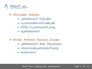 Real-time coding with jWebSocket
About us
* Alexander Schulze
→ jWebSocket Founder
→ a.schulze@innotrade.de
→ http://jwebsocket.org
→ @jWebSocket
* Victor Antonio Barzana Crespo
→ jWebSocket Web Developer
→ vbarzana@jwebsocket.org
→ @vbarzana
slide 2 of 23
 
