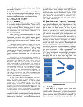 • To allow user interaction with the system: Provide
RESTful APIs to end users.
Section 2 reflects on the state-of-the-art NLP systems and libraries
as well as distributed stream processing platforms. Section 3
describes the experiment of this work. Finally, Section 4
summarizes the paper and suggests future research directions.
2. LITERATURE REVIEW
2.1 NLP Toolkits
In 2014, a short survey of NLP toolkits [5] recognized NLTK [6]
as the most well-known and comprehensive NLP toolkit. NLTK is
written in Python and provides essential NLP modules, which
includes tokenization, splitting, statistical analysis of corpora,
classification and clustering. Although NLTK does not provide
any neural network tool, it can be fused with Gensim [7] to
provide word embedding.
Apache OpenNLP [8] offers pre-trained models for the most
common NLP modules, such as tokenization, sentence
segmentation, PoS tagging, NER, chunking, parsing, and co-
reference resolution, for a variety of languages. OpenNLP is an
Apache licensed cross-platform Java library, which uses machine
learning methods.
Tokenization, sentence splitting, PoS tagging, NER, parsing,
sentiment analysis and temporal expression tagging as well as
word embedding are arranged in Stanford NLP Toolkit [9], which
is written in the Java programming language. OpenNLP and
Stanford NLP use Maximum Entropy models for their PoS tagger.
Stanford NLP uses different approaches for each task. For
instance, Conditional Random Fields (CRF) are used for NER
library.
Fasttext [10], [11] and spaCy [12] are new generations of
NLP libraries that emphasis on neural networks. SpaCy is a one of
the advanced multi-language NLP library, which is written in
Python and Cython [12]. SpaCy developers put efforts on the
speed of their library to provide a suitable NLP solution for
industry and commercial applications. There are some comparison
studies to compare different NLP libraries using different domains
and datasets [13]. For example, a study in 2017 [1], found that
spaCy achieved the most promising combined accuracy of PoS
tagging and tokenizer, compared to Google’s SyntaxNet, Stanford
NLP, NLTK Python libraries, while testing with Stack Overflow
data. In addition, spaCy supports neural network modeling while
OpenNLP lacks the advance of deep learning.
In 2016, Facebook Research offered Fasttext as an open-
source NLP library. Similar to spaCy, efficiency is vital in
Fasttext. Although Fasttext is written in C++, there are available
wrappers for it in other languages such as Python and Java.
Fasttext provides pre-trained word embedding models for 294
languages. The Fasttext in considered as a generic tool in the NLP
field because it does not provide any specific NLP module, such
as such as NER and sentiment analysis. Instead, it provides a text
classification library to be used as the engine for many NLP tasks.
Finally, UIMA is the most reliable and well-known
framework to combine different tasks from different library into a
single text annotation pipeline [14]. Although UIMA itself does
not provide any NLP module, it offers flexible pipelines that can
be configured by writing an XML description or using a GUI tool.
Instead of using a specific annotation format, the annotation
formats in UIMA are interoperable using XML Metadata
Interchange (XMI), which is an interchange standard. To pass
right types of input to the next component, UIMA validates the
output formats of components based on predefined Types.
Therefore, there are many frameworks is developed based on
UIMA such as Text Imager [15].
2.2 Real-time Stream Processing Frameworks
This study compares the main features of six most popular
stream processing frameworks, namely Spark Streams [16], Flink
[17], Akka Streams [18], Kafka Streams [19], Samza [20], and
Apache Storm [21]. Spark Streams is a library in Spark
framework to process continuously flowing streams data, which is
powered by Spark RDD. Flink provides stream processing for
large-volume data, and it also lets you handle batch analytics, with
one technology. Akka Streams are an implementation of the
Reactive Streams specification, build on top of Akka Actors to do
asynchronous, non-blocking stream processing. Apache Samza is
another open-source near-realtime, asynchronous computational
framework for stream processing developed in Scala and Java.
Apache Storm accepts tons of data coming in extremely fast,
possibly from various sources, analyze it, and publish real-time
updates to some other places, without storing any actual data.
Apache offers two different streaming frameworks with similar
names: 1) Kafka Streams is a library to write complex logic for
your stream processing jobs, 2) Apache Kafka (known as Kafka
Topics) is a distributed streaming platform [22]. Kafka Streams
API is used to develop stream applications, which may consume
from Kafka Topics and produces back into Kafka Topics. Results
from any of these tools are usually written back to new Kafka
topics for downstream consumption, as shown in Figure 1.
Figure 1. Kafka Topics
2.2.1 Kafka Topics
Apache Kafka is a distributed logging, which stores
messages sequentially. In Kafka terminology, consumers
consume/read data from some topics, and producers produce/write
data into topics. As shown in Figure 2, a Kafka cluster typically
consists of multiple brokers to maintain the load balance. The
Kafka broker election can be done by ZooKeeper [23]. Kafka
Kafka
Topics
Flink
Spark
Streams
Akka Streams
Samza
Appache
Storm
Kafka
Streams
 