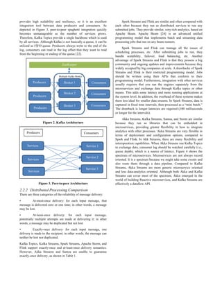 provides high scalability and resiliency, so it is an excellent
integration tool between data producers and consumers. As
depicted in Figure 3, peer-to-peer spaghetti integration quickly
becomes unmanageable as the number of services grows.
Therefore, Kafka Topics provide a single backbone which is used
by all services. Although Kafka is not basically a queue, it can be
utilized as FIFO queue. Producers always write to the end of the
log, consumers can read in the log offset that they want to read
from the beginning or ending of the queue [22].
Figure 2. Kafka Architecture
Figure 3. Peer-to-peer Architecture
2.2.2 Distributed Processing Comparison
There are three categories of the reliability of message delivery:
• At-most-once delivery: for each input message, that
message is delivered zero or one time; in other words, a message
may be lost.
• At-least-once delivery: for each input message,
potentially multiple attempts are made at delivering it; in other
words, a message may be duplicated but not lost.
• Exactly-once delivery: for each input message, one
delivery is made to the recipient; in other words, the message can
neither be lost nor duplicated.
Kafka Topics, Kafka Streams, Spark Streams, Apache Storm, and
Flink support exactly-once and at-least-once delivery semantics.
However, Akka Streams and Samza are unable to guarantee
exactly-once delivery, as shown in Table 1.
Spark Streams and Flink are similar and often compared with
each other because they run as distributed services to run any
submitted jobs. They provide similar, very rich analytics, based on
Apache Beam. Apache Beam [24] is an advanced unified
programming model that implements batch and streaming data
processing jobs that run on any beam runners.
Spark Streams and Flink can manage all the issues of
scheduling processes, etc. After submitting jobs to run, they
handle scalability, failover, load balancing, etc. Another
advantage of Spark Streams and Flink is that they possess a big
community and ongoing updates and improvements because they
widely accepted by big companies at scale. A drawbacks of Spark
Streams and Flink is their restricted programming model. Jobs
should be written using their APIs that conform to their
programming model. Furthermore, integration with other services
usually requires that you run the engines separately from the
microservices and exchange data through Kafka topics or other
means. This adds some latency and more running applications at
the system level. In addition, the overhead of these systems makes
them less ideal for smaller data streams. In Spark Streams, data is
captured in fixed time intervals, then processed as a “mini batch.”
The drawback is longer latencies are required (100 milliseconds
or longer for the intervals).
Akka Streams, Kafka Streams, Samza, and Storm are similar
because they run as libraries that can be embedded in
microservices, providing greater flexibility in how to integrate
analytics with other processes. Akka Streams are very flexible in
terms of deployment and configuration options, compared to
Spark and Flink. In Akk Streams, there are many flexibility and
interoperation capabilities. When Akka Streams use Kafka Topics
to exchange data, consumer lag should be watched carefully (i.e.,
queue depth), which is a source of latency. Figure 4 shows the
spectrum of microservices. Microservices are not always record
oriented. It is a spectrum because we might take some events and
also route them through a data pipeline. Compared to Kafka
Streams, Akka Streams are more generic microservice oriented
and less data-analytics oriented. Although both Akka and Kafka
Streams can cover most of the spectrum, Akka emerged in the
world of building Reactive microservices, and Kafka Streams are
effectively a dataflow API.
Broker 1
Producers Consumers
Producers
Producers
Consumers
Consumers
Broker 2
Broker 3
Multiple Kafka Broker
ZooKeeper
Services Service 1
Services
Services
Service 2
Service 3
Producers Consumers
 