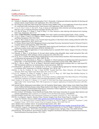 Zulaikha et al. 
12
 
Conflicts of interest
The authors have no conflicts of interest to declare.
References
[1] Nicholas A. Mandellos, Iphigenia Keramitsoglou, Chris T. Kiranoudis. A background subtraction algorithm for detecting and
tracking vehicles. Expert Systems with Applications. 2011; 38(3):1619-1631.
[2] Siu-Yeung Cho, Chai Quek, Shao-Xiong Seah, Chin-Hui Chong. HebbR2-Taffic: A novel application of neuro-fuzzy network
for visual based traffic monitoring system. Expert Systems with Applications. 2009; 36(3):6343-6356.
[3] Y. Liu, B. Tian, S. Chen, F. Zhu and K. Wang. A survey of vision-based vehicle detection and tracking techniques in ITS.
IEEE Int. Conf. on Vehicular Electronics and Safety (ICVES). 2013:72-77.
[4] Z.-J. Zha, M. Wang, Y.-T. Zheng, Y. Yang, R. Hong, T.-S. Chua. Interactive video indexing with statistical active learning.
IEEE Trans. Multimedia. 2012:17–27.
[5] Sobral. Vehicle Detection, Tracking and Counting. 2014. https://github.com/andrewssobral/simple_vehicle_counting
[6] X. Liu, Z. Wang, J. Feng, H. Xi. Highway vehicle counting in compressed domain. IEEE Conference on Computer Vision
and Pattern Recognition. 2016:3016–3024.
[7] Y. Xia, X. Shi, G. Song, Q. Geng, Y. Liu. Towards improving quality of video-based vehicle counting method for traffic flow
estimation. Signal Process. 2016; 120:672–681.
[8] R, Vikram. Density based Traffic Management System using Image Processing. International Journal of Advanced Trends in
Computer Science and Engineering. 2020; 9:997-1001.
[9] Lai, J.-C., Huang, S.-S., & Tseng, C.-C. Image-based vehicle tracking and classification on the highway. IEEE International
conference on green circuits and systems (ICGCS). 2010:666–670.
[10] Shen, Y. The research and applications of visual tracking based on meanshift (Ph.D. thesis). Jiangsu University of Science
and Technology. 2008.
[11] Takeuchi, A., Mita, S., & McAllester, D. On-road vehicle tracking using deformable object model and particle filter with
integrated likelihoods. IEEE intelligent vehicles symposium (IV). 2010:1014–1021.
[12] Tu, Q., Xu, Y., & Zhou, M. Robust vehicle tracking based on scale invariant feature transform. IEEE International conference
on information and automation (ICIA 2008). 2008: 86–90).
[13] Bouttefroy, P. L. M., Bouzerdoum, A., Phung, S. L., Beghdadi, A. Vehicle tracking by non-drifting mean-shift using projective
kalman filter. 11th
International IEEE conference on intelligent transportation systems (ITSC 2008). 2008:61–66.
[14] Xie, L., Zhu, G., Wang, Y., Xu, H., & Zhang, Z. Real-time vehicles tracking based on Kalman filter in a video-based ITS.
2005 International conference on communications, circuits and systems. 2005; (2).
[15] Scharcanski, J., de Oliveira, A. B., Cavalcanti, P. G., & Yari, Y. A particle filtering approach for vehicular tracking adaptive
to occlusions. IEEE Transactions on Vehicular Technology. 2011; 60:381–389.
[16] Ren, S.; He, K.; Girshick, R.; Sun, J. Faster R-CNN: Towards Real-Time Object Detection with Region Proposal
Networks. IEEE Trans. Pattern Anal. Mach. Intell. 2017; 39:1137–1149.
[17] Liu, W.; Anguelov, D.; Erhan, D.; Szegedy, C.; Reed, S.; Fu, C.Y.; Berg, A.C. SSD: Single Shot MultiBox Detector. In
Proceedings of the Computer Vision—ECCV. 2016:21–37.
[18] Redmon, J.; Divvala, S.; Girshick, R.; Farhadi, A. You Only Look Once: Unified, Real-Time Object Detection. In Proceedings
of the IEEE Conference on Computer Vision and Pattern Recognition (CVPR). 2016.
[19] Z. Kadim, K. M. Johari, D. F. Samaon, Y. S. Li and H. W. Hon. Real-Time Deep-Learning Based Traffic Volume Count for
High-Traffic Urban Arterial Roads. IEEE 10th Symposium on Computer Applications & Industrial Electronics (ISCAIE).
2020:53-58.
[20] Nazirah Zulkifli, Muhammad Amirul Idham Laili, Siti Nurshaline Mohd Saadon, Adizul Ahmad, Azlee Zabidi, Ihsan Mohd
Yassin, Fadhlan Hafizhelmi Kamaru Zaman Megat Syahirul Amin Megat Ali, Mohd Nasir Taib. Fast Region Convolutional
Neural Network Lane and Road Defect Detection for Autonomous Vehicle Application. International Journal of Advanced
Trends in Computer Science and Engineering. 2019; 8.
[21] Ross Girshick, Jeff Donahue, Trevor Darrell and Jitendra Malik. Rich feature hierarchies for accurate object detection and
semantic segmentation. IEEE Conference on Computer Vision and Pattern Recognition. 2014:580-587.
[22] Ross Girshick. Fast R-CNN. IEEE International Conference on Computer Vision (ICCV). 2015:1440-1448.
[23] Wei Liu, Dragomir Anguelov, Dumitru Erhan, Christian Szegedy, Scott Reed, Cheng-Yang Fu, Alexander C. Berg. SSD:
Single Shot MultiBox Detector. Github. https://github.com/weiliu89/caffe/tree/ssd. Accessed 30 Jan 2020.
[24] Lin TY. et al. Microsoft COCO: Common Objects in Context. In: Fleet D., Pajdla T., Schiele B., Tuytelaars T. (eds)
Computer Vision – ECCV 2014. Lecture Notes in Computer Science. 2014; 8693:740-755.
[25] J. Redmon and A. Farhadi. Yolov3: An incremental improvement. arXiv. 2018.
[26] J. Redmon and A. Farhadi. Yolov3 weight file. https://pjreddie.com/media/files/yolov3.weights. Accessed 30 July 2020.
[27] Zeiler M.D., Fergus R. Visualizing and Understanding Convolutional Networks. In: Fleet D., Pajdla T., Schiele B., Tuytelaars
T. (eds) Computer Vision – ECCV 2014. Lecture Notes in Computer Science. Springer, Cham. 2014; 8689: 818-833.
[28] Krizhevsky, Alex & Sutskever, Ilya & Hinton, Geoffrey. ImageNet Classification with Deep Convolutional Neural Networks.
Neural Information Processing Systems. 2012; 25(2).
 