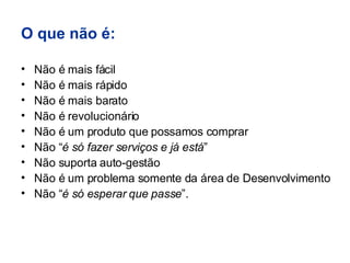 O que não é: Não é mais fácil Não é mais rápido Não é mais barato Não é revolucionário Não é um produto que possamos comprar Não “ é só fazer serviços e já está ” Não suporta auto-gestão Não é um problema somente da área de Desenvolvimento Não “ é só esperar que passe ”. 