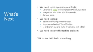 • We need more open-source efforts:
           • Libraries to wrap overcomplicated WinJS/Windows
           • Integration into other MV* frameworks
What’s     • Sample apps

Next     • We need tooling:
           • Better scaffolding and build tools
           • Improve and extend Visual Studio…
           • … or branch out and make it work in a text editor

         • We need to solve the testing problem!


         Talk to me. Let’s build something.
 
