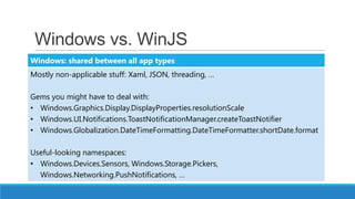 Windows vs. WinJS
Windows: shared between all app types
Mostly non-applicable stuff: Xaml, JSON, threading, …

Gems you might have to deal with:
• Windows.Graphics.Display.DisplayProperties.resolutionScale
• Windows.UI.Notifications.ToastNotificationManager.createToastNotifier
• Windows.Globalization.DateTimeFormatting.DateTimeFormatter.shortDate.format

Useful-looking namespaces:
• Windows.Devices.Sensors, Windows.Storage.Pickers,
  Windows.Networking.PushNotifications, …
 