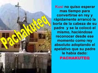 Kusi  no quiso esperar mas tiempo para convertirse en rey y rápidamente arrancó la borla de la cabeza de su padre  y se la colocó el mismo, haciéndose reconocer desde ese momento como rey absoluto adoptando el apelativo que su padre le había dado: PACHAKUTEQ Pachakuteq 