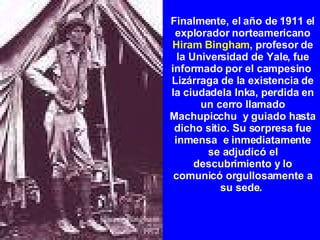 Finalmente, el año de 1911 el explorador norteamericano  Hiram Bingham , profesor de la Universidad de Yale, fue informado por el campesino  Lizárraga de la existencia de la ciudadela Inka, perdida en un cerro llamado Machupicchu  y guiado hasta dicho sitio. Su sorpresa fue inmensa  e inmediatamente se adjudicó el descubrimiento y lo comunicó orgullosamente a su sede.  