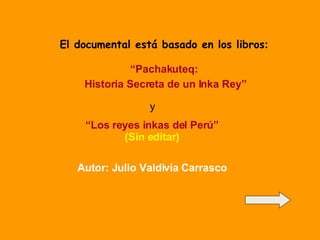 El documental está basado en los libros : “ Pachakuteq:  Historia Secreta de un Inka Rey” y “ Los reyes inkas del Perú”   (Sin editar) Autor: Julio Valdivia Carrasco 