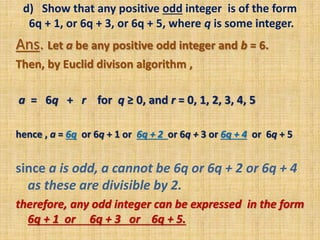 d) Show that any positive odd integer is of the form
6q + 1, or 6q + 3, or 6q + 5, where q is some integer.
Ans. Let a be any positive odd integer and b = 6.
Then, by Euclid divison algorithm ,
a = 6q + r for q ≥ 0, and r = 0, 1, 2, 3, 4, 5
hence , a = 6q or 6q + 1 or 6q + 2 or 6q + 3 or 6q + 4 or 6q + 5
since a is odd, a cannot be 6q or 6q + 2 or 6q + 4
as these are divisible by 2.
therefore, any odd integer can be expressed in the form
6q + 1 or 6q + 3 or 6q + 5.
 