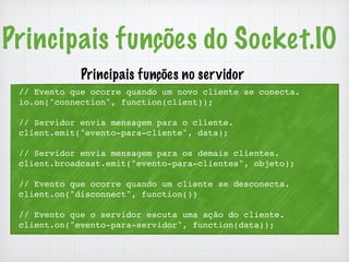Principais funções do Socket.IO 
Principais funções no servidor 
// Evento que ocorre quando um novo cliente se conecta. 
io.on("connection", function(client)); 
// Servidor envia mensagem para o cliente. 
client.emit("evento-para-cliente", data); 
// Servidor envia mensagem para os demais clientes. 
client.broadcast.emit("evento-para-clientes", objeto); 
// Evento que ocorre quando um cliente se desconecta. 
client.on("disconnect", function()) 
// Evento que o servidor escuta uma ação do cliente. 
client.on("evento-para-servidor", function(data)); 
 