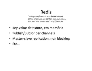Redis
• Key-value datastore, em memória
• Publish/Subscriber channels
• Master-slave replication, non blocking
• Etc...
“It is often referred to as a data structure
server since keys can contain strings, hashes,
lists, sets and sorted sets.” http://redis.io
 