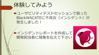 体験してみよう
ユーザビリティテストセッションで扱った
BlackWACATEに不具合（インシデント）が
発生しました！
インシデントレポートを作成して
開発担当者に現象を伝えて下さい
WACATE2017 冬
 