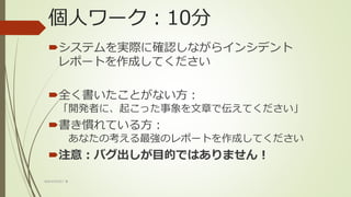 個人ワーク：10分
システムを実際に確認しながらインシデント
レポートを作成してください
全く書いたことがない方：
「開発者に、起こった事象を文章で伝えてください」
書き慣れている方：
あなたの考える最強のレポートを作成してください
注意：バグ出しが目的ではありません！
WACATE2017 冬
 