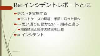 Re:インシデントレポートとは
テストを実施する
テストケースの環境、手順に沿った操作
→ 思い通りに動かない = 期待と違う
期待結果と操作の結果を比較
⇒ インシデント
WACATE2017 冬
 
