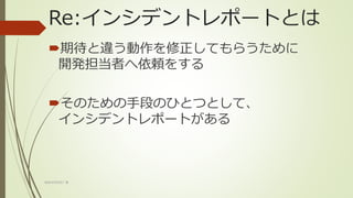 Re:インシデントレポートとは
期待と違う動作を修正してもらうために
開発担当者へ依頼をする
そのための手段のひとつとして、
インシデントレポートがある
WACATE2017 冬
 