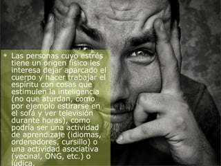 Las personas cuyo estrés tiene un origen físico les interesa dejar aparcado el cuerpo y hacer trabajar el espíritu con cosas que estimulen la inteligencia (no que aturdan, como por ejemplo estirarse en el sofá y ver televisión durante horas), como podría ser una actividad de aprendizaje (idiomas, ordenadores, cursillo) o una actividad asociativa (vecinal, ONG, etc.) o lúdica. 