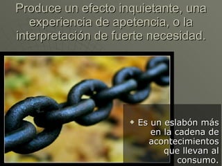 Produce un efecto inquietante, una experiencia de apetencia, o la interpretación de fuerte necesidad. Es un eslabón más en la cadena de acontecimientos que llevan al consumo. 