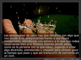 Las sensaciones de vacío hay que llenarlas con algo que nos ayude a no desquiciarnos frente a esa fisura insoportable, atendiendo con esmero a lo que nos rodea observando bien a lo Shelock Holmes donde estoy, como es la persona con la que estoy, jugando a crear algo divertido, entretenido y relajado para ofrecer goce al tiempo que pasa y que así transcurrir se convierta en un vivir. 